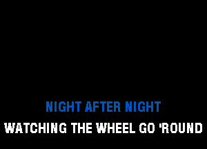 NIGHT AFTER NIGHT
WATCHING THE WHEEL GO 'ROUHD