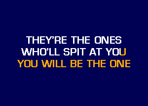 THEYRE THE ONES
WHO'LL SPIT AT YOU
YOU WILL BE THE ONE