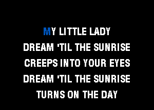 MY LITTLE LADY
DREAM 'TIL THE SUNRISE
CREEPS INTO YOUR EYES
DREAM 'TIL THE SUNRISE

TURNS ON THE DAY