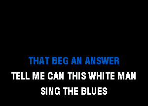 THAT BEG AH ANSWER
TELL ME CAN THIS WHITE MAN
SING THE BLUES