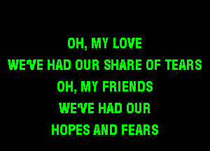 OH, MY LOVE
WE'VE HAD OUR SHARE 0F TEARS
OH, MY FRIENDS
WE'VE HAD OUR
HOPES AND FEARS