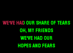 WE'VE HAD OUR SHARE 0F TEARS
OH, MY FRIENDS
WE'VE HAD OUR
HOPES AND FEARS