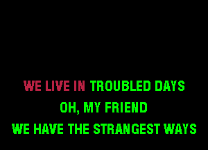 WE LIVE IN TROUBLED DAYS
OH, MY FRIEND
WE HAVE THE STRANGEST WAYS