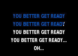 YOU BETTER GET READY
YOU BETTER GET READY
YOU BETTER GET READY
YOU BETTER GET READY...
0H...