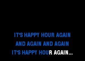 IT'S HAPPY HOUR AGAIN
AND AGAIN AND AGAIN
IT'S HAPPY HOUR AGAIN...