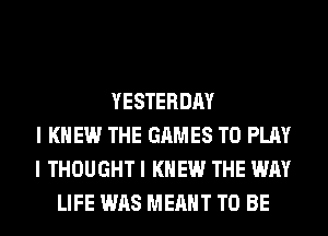 YESTERDAY
I KNEW THE GAMES TO PLAY
I THOUGHT I KNEW THE WAY
LIFE WAS MEANT TO BE