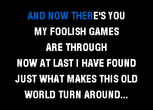 AND HOW THERE'S YOU
MY FOOLISH GAMES
ARE THROUGH
NOW AT LAST I HAVE FOUND
JUST WHAT MAKES THIS OLD
WORLD TURN AROUND...