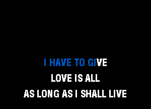I HAVE TO GIVE
LOVE IS ALL
AS LONG AS I SHALL LIVE