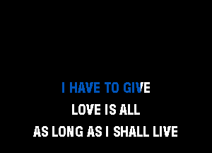 I HAVE TO GIVE
LOVE IS ALL
AS LONG AS I SHALL LIVE
