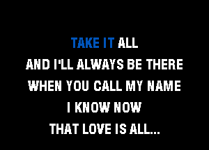 TAKE IT ALL
AND I'LL ALWAYS BE THERE
WHEN YOU CALL MY NAME
I KNOW HOW
THAT LOVE IS ALL...