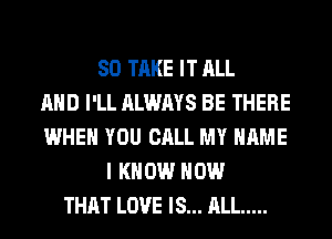 SO TAKE IT ALL
AND I'LL ALWAYS BE THERE
WHEN YOU CALL MY NAME
I KNOW HOW
THAT LOVE IS... ALL .....
