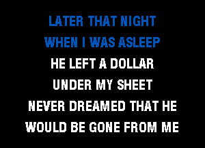 LATER THAT NIGHT
WHEN I WAS ASLEEP
HE LEFT A DOLLAR
UNDER MY SHEET
NEVER DREAMED THAT HE
WOULD BE GONE FROM ME