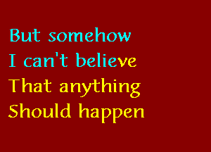 But somehow
I can't believe

That anything
Should happen