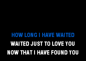 HOW LONG I HAVE WAITED
WAITED JUST TO LOVE YOU
HOW THAT I HAVE FOUND YOU