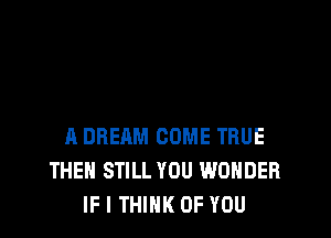 A DREAM COME TRUE
THEN STILL YOU WONDER
IF I THINK OF YOU