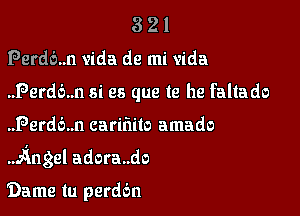 321

Perdb..n vida de mi Vida

..Perd6..n si es que te he faltado

..Perd6..n carifiilo amado
.AngeI adora..do

Dame tu perddn