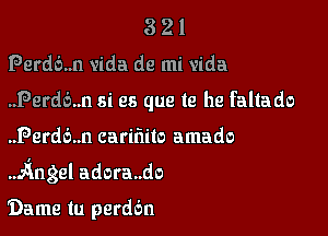 321

Perdb..n vida de mi Vida

..Perd6..n si es que te he faltado

..Perd6..n carifiilo amado
.AngeI adora..do

Dame tu perddn