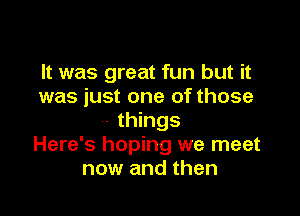 It was great fun but it
was just one of those

- things
Here's hoping we meet
now and then