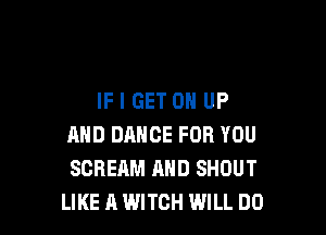 IF I GET 0 UP

AND DANCE FOR YOU
SCREAM AND SHOUT
LIKE A WITCH WILL DO