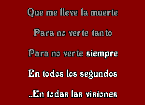 Que me lleve la muerte
Para no verte tanto
Para no verte siempre

En todos los segundos

..En todas las visiones l