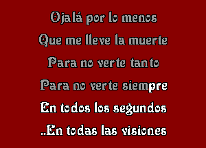 Oiala por lo menos
Que me lleve la muerte
Para no verte lanto

Para no verte siempre

En todos los segundos

..En todas las visiones l