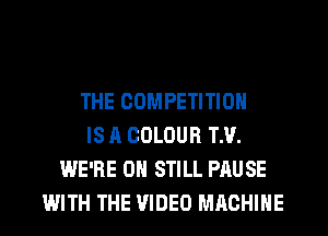 THE COMPETITION
IS A COLOUR TH.
WE'RE 0H STILL PAUSE
WITH THE VIDEO MACHINE