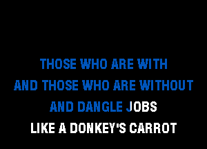 THOSE WHO ARE WITH
AND THOSE WHO ARE WITHOUT
AND BANGLE JOBS
LIKE A DOHKEY'S CARROT