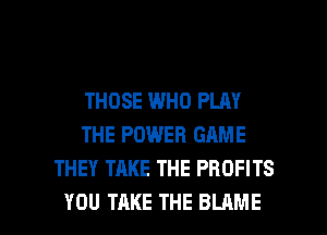 THOSE WHO PLAY
THE POWER GAME
THEY TAKE THE PROFITS

YOU TAKE THE BLAME l
