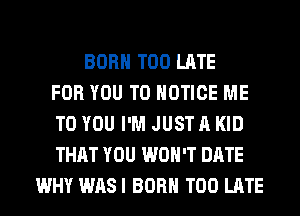 BORN TOO LATE
FOR YOU TO NOTICE ME
TO YOU I'M JUST A KID
THAT YOU WON'T DATE
WHY WASI BORN TOO LATE