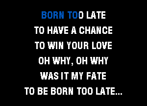 BORN TOO LATE
TO HAVE A CHANCE
TO WIN YOUR LOVE

0H WHY, 0H WHY

WAS IT MY FATE

TO BE BORN TOO LATE... l