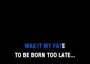 WAS IT MY FATE
TO BE BORN TOO LATE...