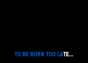 TO BE BORN TOO LATE...