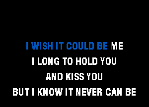 I WISH IT COULD BE ME
I LONG TO HOLD YOU
AND KISS YOU
BUTI KNOW IT NEVER CAN BE