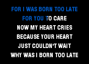 FOR I WAS BORN TOO LATE
FOR YOU TO CARE
HOW MY HEART CRIES
BECAUSE YOUR HEART
JUST COULDN'T WAIT
WHY WASI BORN TOO LATE