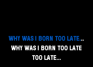 WHY WASI BORN TOO LATE...
WHY WASI BORN TOO LATE
TOO LATE...