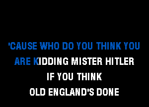 'CAUSE WHO DO YOU THINK YOU
ARE KIDDIHG MISTER HITLER
IF YOU THINK
OLD EHGLAHD'S DONE