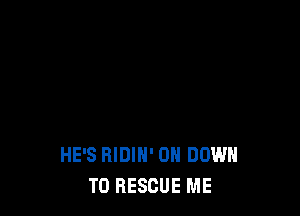 HE'S RIDIH' ON DOWN
TO RESCUE ME
