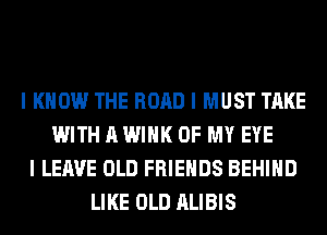 I KNOW THE ROAD I MUST TAKE
WITH A WINK OF MY EYE
I LEAVE OLD FRIENDS BEHIIID
LIKE OLD ALIBIS