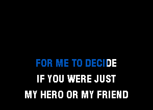 FOR ME TO DECIDE
IF YOU WERE JUST
MY HERO OH MY FRIEND