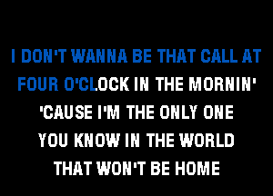 I DON'T WANNA BE THAT CALL AT
FOUR O'CLOCK IN THE MORHIH'
'CAUSE I'M THE ONLY ONE
YOU KNOW I THE WORLD
THAT WON'T BE HOME
