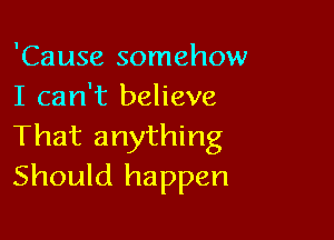 'Cause somehow
I can't believe

That anything
Should happen