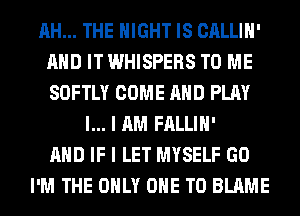 AH... THE NIGHT IS CALLIH'
AND IT WHISPERS TO ME
SOFTLY COME AND PLAY

l... I AM FALLIH'
AND IF I LET MYSELF GO
I'M THE ONLY ONE TO BLAME