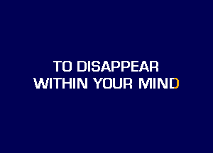 TO DISAPPEAR

WITHIN YOUR MIND