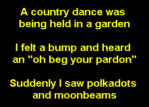 A country dance was
being held in a garden

I felt a bump and heard
an oh beg your pardon

Suddenly I saw polkadots
and moonbeams