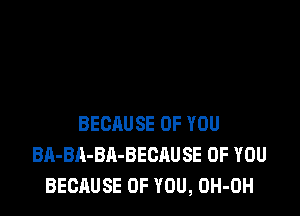 BECAUSE OF YOU
BA-BA-BA-BECAUSE OF YOU
BECAUSE OF YOU, OH-OH