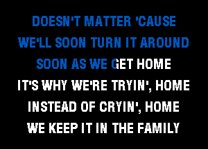 DOESN'T MATTER 'CAUSE
WE'LL SOON TURN IT AROUND
SOON AS WE GET HOME
IT'S WHY WE'RE TRYIH', HOME
INSTEAD OF CRYIH', HOME
WE KEEP IT IN THE FAMILY