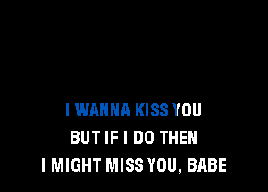 I WANNA KISS YOU
BUT IF I DO THEN
I MIGHT MISS YOU, BABE