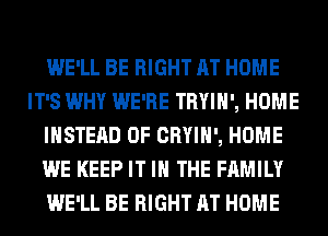 WE'LL BE RIGHT AT HOME
IT'S WHY WE'RE TRYIH', HOME
INSTEAD OF CRYIH', HOME
WE KEEP IT IN THE FAMILY
WE'LL BE RIGHT AT HOME