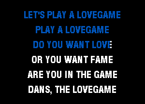 LET'S PLAY A LOVEGAME
PLAY A LOVEGAME
DO YOU WANT LOVE
OR YOU WANT FAME
ARE YOU IN THE GAME

DAN S, THE LOVEGAME l