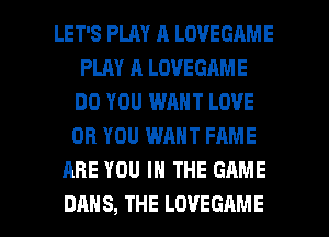 LET'S PLAY A LOVEGAME
PLAY A LOVEGAME
DO YOU WANT LOVE
OR YOU WANT FAME
ARE YOU IN THE GAME

DAN S, THE LOVEGAME l